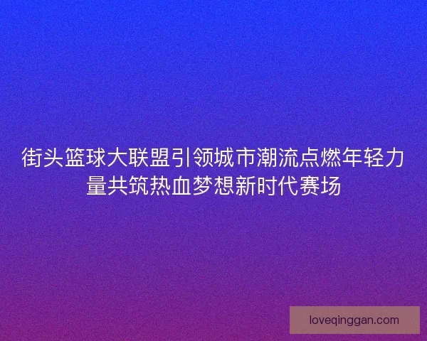 街头篮球大联盟引领城市潮流点燃年轻力量共筑热血梦想新时代赛场