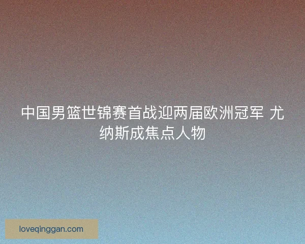 中国男篮世锦赛首战迎两届欧洲冠军 尤纳斯成焦点人物